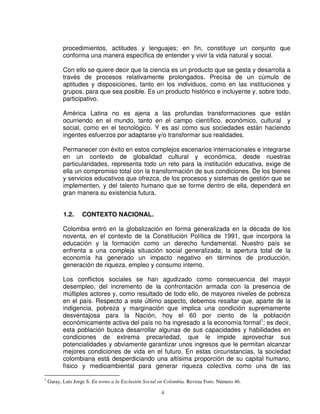 procedimientos, actitudes y lenguajes; en fin, constituye un conjunto que
           conforma una manera específica de entender y vivir la vida natural y social.

           Con ello se quiere decir que la ciencia es un producto que se gesta y desarrolla a
           través de procesos relativamente prolongados. Precisa de un cúmulo de
           aptitudes y disposiciones, tanto en los individuos, como en las instituciones y
           grupos, para que sea posible. Es un producto histórico e incluyente y, sobre todo,
           participativo.

           América Latina no es ajena a las profundas transformaciones que están
           ocurriendo en el mundo, tanto en el campo científico, económico, cultural y
           social, como en el tecnológico. Y es así como sus sociedades están haciendo
           ingentes esfuerzos por adaptarse y/o transformar sus realidades.

           Permanecer con éxito en estos complejos escenarios internacionales e integrarse
           en un contexto de globalidad cultural y económica, desde nuestras
           particularidades, representa todo un reto para la institución educativa, exige de
           ella un compromiso total con la transformación de sus condiciones. De los bienes
           y servicios educativos que ofrezca, de los procesos y sistemas de gestión que se
           implementen, y del talento humano que se forme dentro de ella, dependerá en
           gran manera su existencia futura.


           1.2.    CONTEXTO NACIONAL.

           Colombia entró en la globalización en forma generalizada en la década de los
           noventa, en el contexto de la Constitución Política de 1991, que incorpora la
           educación y la formación como un derecho fundamental. Nuestro país se
           enfrenta a una compleja situación social generalizada; la apertura total de la
           economía ha generado un impacto negativo en términos de producción,
           generación de riqueza, empleo y consumo interno.

           Los conflictos sociales se han agudizado como consecuencia del mayor
           desempleo, del incremento de la confrontación armada con la presencia de
           múltiples actores y, como resultado de todo ello, de mayores niveles de pobreza
           en el país. Respecto a este último aspecto, debemos resaltar que, aparte de la
           indigencia, pobreza y marginación que implica una condición supremamente
           desventajosa para la Nación, hoy el 60 por ciento de la población
           económicamente activa del país no ha ingresado a la economía formal1; es decir,
           esta población busca desarrollar algunas de sus capacidades y habilidades en
           condiciones de extrema precariedad, que le impide aprovechar sus
           potencialidades y obviamente garantizar unos ingresos que le permitan alcanzar
           mejores condiciones de vida en el futuro. En estas circunstancias, la sociedad
           colombiana está desperdiciando una altísima proporción de su capital humano,
           físico y medioambiental para generar riqueza colectiva como una de las

1
    Garay, Luis Jorge S. En torno a la Exclusión Social en Colombia. Revista Foro. Número 46.

                                                        4
 