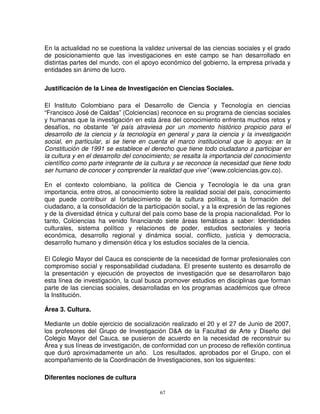 En la actualidad no se cuestiona la validez universal de las ciencias sociales y el grado
de posicionamiento que las investigaciones en este campo se han desarrollado en
distintas partes del mundo, con el apoyo económico del gobierno, la empresa privada y
entidades sin ánimo de lucro.

Justificación de la Línea de Investigación en Ciencias Sociales.

El Instituto Colombiano para el Desarrollo de Ciencia y Tecnología en ciencias
“Francisco José de Caldas” (Colciencias) reconoce en su programa de ciencias sociales
y humanas que la investigación en esta área del conocimiento enfrenta muchos retos y
desafíos, no obstante “el país atraviesa por un momento histórico propicio para el
desarrollo de la ciencia y la tecnología en general y para la ciencia y la investigación
social, en particular, si se tiene en cuenta el marco institucional que lo apoya: en la
Constitución de 1991 se establece el derecho que tiene todo ciudadano a participar en
la cultura y en el desarrollo del conocimiento; se resalta la importancia del conocimiento
científico como parte integrante de la cultura y se reconoce la necesidad que tiene todo
ser humano de conocer y comprender la realidad que vive” (www.colciencias.gov.co).

En el contexto colombiano, la política de Ciencia y Tecnología le da una gran
importancia, entre otros, al conocimiento sobre la realidad social del país, conocimiento
que puede contribuir al fortalecimiento de la cultura política, a la formación del
ciudadano, a la consolidación de la participación social, y a la expresión de las regiones
y de la diversidad étnica y cultural del país como base de la propia nacionalidad. Por lo
tanto, Colciencias ha venido financiando siete áreas temáticas a saber: Identidades
culturales, sistema político y relaciones de poder, estudios sectoriales y teoría
económica, desarrollo regional y dinámica social, conflicto, justicia y democracia,
desarrollo humano y dimensión ética y los estudios sociales de la ciencia.

El Colegio Mayor del Cauca es consciente de la necesidad de formar profesionales con
compromiso social y responsabilidad ciudadana. El presente sustento es desarrollo de
la presentación y ejecución de proyectos de investigación que se desarrollaron bajo
esta línea de investigación, la cual busca promover estudios en disciplinas que forman
parte de las ciencias sociales, desarrolladas en los programas académicos que ofrece
la Institución.

Área 3. Cultura.

Mediante un doble ejercicio de socialización realizado el 20 y el 27 de Junio de 2007,
los profesores del Grupo de Investigación D&A de la Facultad de Arte y Diseño del
Colegio Mayor del Cauca, se pusieron de acuerdo en la necesidad de reconstruir su
Área y sus líneas de investigación, de conformidad con un proceso de reflexión continua
que duró aproximadamente un año. Los resultados, aprobados por el Grupo, con el
acompañamiento de la Coordinación de Investigaciones, son los siguientes:

Diferentes nociones de cultura

                                          67
 