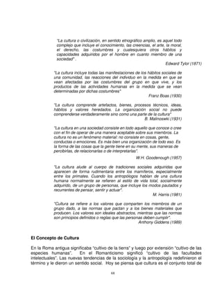 “La cultura o civilización, en sentido etnográfico amplio, es aquel todo
             complejo que incluye el conocimiento, las creencias, el arte, la moral,
             el derecho, las costumbres y cualesquiera otros hábitos y
             capacidades adquiridos por el hombre en cuanto miembro de una
             sociedad" .
                                                                            Edward Tylor (1871)

            "La cultura incluye todas las manifestaciones de los hábitos sociales de
            una comunidad, las reacciones del individuo en la medida en que se
            vean afectadas por las costumbres del grupo en que vive, y los
            productos de las actividades humanas en la medida que se vean
            determinadas por dichas costumbres"
                                                                  Franz Boas (1930)

            "La cultura comprende artefactos, bienes, procesos técnicos, ideas,
            hábitos y valores heredados. La organización social no puede
            comprenderse verdaderamente sino como una parte de la cultura"
                                                           B. Malinoswki (1931)

            "La cultura en una sociedad consiste en todo aquello que conoce o cree
            con el fin de operar de una manera aceptable sobre sus miembros. La
            cultura no es un fenómeno material: no consiste en cosas, gente,
            conductas o emociones. Es más bien una organización de todo eso. Es
            la forma de las cosas que la gente tiene en su mente, sus maneras de
            percibirlas, de relacionarlas o de interpretarlas".
                                                          W.H. Goodenough (1957)

            "La cultura alude al cuerpo de tradiciones sociales adquiridas que
            aparecen de forma rudimentaria entre los mamíferos, especialmente
            entre los primates. Cuando los antropólogos hablan de una cultura
            humana normalmente se refieren al estilo de vida total, socialmente
            adquirido, de un grupo de personas, que incluye los modos pautados y
            recurrentes de pensar, sentir y actuar".
                                                                 M. Harris (1981)

            "Cultura se refiere a los valores que comparten los miembros de un
            grupo dado, a las normas que pactan y a los bienes materiales que
            producen. Los valores son ideales abstractos, mientras que las normas
            son principios definidos o reglas que las personas deben cumplir".
                                                            Anthony Giddens (1989)


El Concepto de Cultura

En la Roma antigua significaba “cultivo de la tierra” y luego por extensión “cultivo de las
especies humanas”.       En el Romanticismo significó “cultivo de las facultades
intelectuales”. Las nuevas tendencias de la sociología y la antropología redefinieron el
término y le dieron un sentido social. Hoy se piensa que cultura es el conjunto total de

                                            68
 