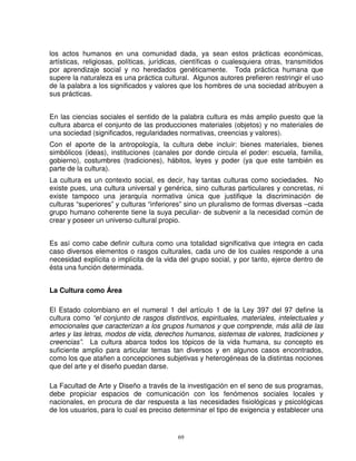 los actos humanos en una comunidad dada, ya sean estos prácticas económicas,
artísticas, religiosas, políticas, jurídicas, científicas o cualesquiera otras, transmitidos
por aprendizaje social y no heredados genéticamente. Toda práctica humana que
supere la naturaleza es una práctica cultural. Algunos autores prefieren restringir el uso
de la palabra a los significados y valores que los hombres de una sociedad atribuyen a
sus prácticas.


En las ciencias sociales el sentido de la palabra cultura es más amplio puesto que la
cultura abarca el conjunto de las producciones materiales (objetos) y no materiales de
una sociedad (significados, regularidades normativas, creencias y valores).
Con el aporte de la antropología, la cultura debe incluir: bienes materiales, bienes
simbólicos (ideas), instituciones (canales por donde circula el poder: escuela, familia,
gobierno), costumbres (tradiciones), hábitos, leyes y poder (ya que este también es
parte de la cultura).
La cultura es un contexto social, es decir, hay tantas culturas como sociedades. No
existe pues, una cultura universal y genérica, sino culturas particulares y concretas, ni
existe tampoco una jerarquía normativa única que justifique la discriminación de
culturas “superiores” y culturas “inferiores” sino un pluralismo de formas diversas –cada
grupo humano coherente tiene la suya peculiar- de subvenir a la necesidad común de
crear y poseer un universo cultural propio.


Es así como cabe definir cultura como una totalidad significativa que integra en cada
caso diversos elementos o rasgos culturales, cada uno de los cuales responde a una
necesidad explícita o implícita de la vida del grupo social, y por tanto, ejerce dentro de
ésta una función determinada.


La Cultura como Área

El Estado colombiano en el numeral 1 del artículo 1 de la Ley 397 del 97 define la
cultura como “el conjunto de rasgos distintivos, espirituales, materiales, intelectuales y
emocionales que caracterizan a los grupos humanos y que comprende, más allá de las
artes y las letras, modos de vida, derechos humanos, sistemas de valores, tradiciones y
creencias”. La cultura abarca todos los tópicos de la vida humana, su concepto es
suficiente amplio para articular temas tan diversos y en algunos casos encontrados,
como los que atañen a concepciones subjetivas y heterogéneas de la distintas nociones
que del arte y el diseño puedan darse.

La Facultad de Arte y Diseño a través de la investigación en el seno de sus programas,
debe propiciar espacios de comunicación con los fenómenos sociales locales y
nacionales, en procura de dar respuesta a las necesidades fisiológicas y psicológicas
de los usuarios, para lo cual es preciso determinar el tipo de exigencia y establecer una


                                           69
 