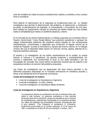 serie de variables de índole funcional, procedimental, estético y simbólico, entre muchos
otros a considerar.


Para obtener la optimización de la respuesta es fundamental partir de un método
investigativo que permita la determinación del problema, la observación y recolección
de datos, el planteamiento de hipótesis, la comprobación y formulación de una tesis.
Este método es ampliamente utilizado en procesos de diseño desde los más simples
hasta la complejidad que implica un problema espacial y urbano.


En la Facultad se ha venido implementando un método propuesto por el profesor Renzo
Fajardo, denominado “Línea Ciudad Blanca” que pretende caracterizar y apropiar los
rasgos fundamentales distintivos del ambiente urbano basado en “los componentes
arquitectónicos, ornamentales y objetuales que conforman el legado cultural de la
ciudad de Popayán” aunado al cromatismo y riqueza del entorno natural, en un diálogo
creativo del cual el diseñador debe traducir en texturas, formas, gestos, además de su
impronta estilística individual.

El estudio y la investigación de los estilos arquitectónicos de la ciudad, su propia
historia, lo colonial y lo republicano, los aportes modernos y contemporáneos, los
eventos y catástrofes, han transformado lo local, le han dado identidad y son los
encargados de conceder ese marco teórico fundamento esencial que da soporte a las
propuestas acordes a la solución del problema propuesto.

Las líneas de investigación que se desprenden del área Cultura permiten a los
diferentes proyectos propuestos en la Facultad enmarcarse en temáticas acordes y
afines a las disciplinas de los Programas curriculares.
Líneas de Investigación en Cultura
   •   Línea de Investigación en Arquitectura e Ingeniería.
   •   Línea de Investigación en Arte y Diseño
   •   Línea de Investigación en Sociedad y Medio Ambiente.

Línea de investigación en Arquitectura e Ingeniería

         “La arquitectura abarca la consideración de todo el ambiente físico que
         rodea la vida humana : no podemos sustraernos a ella mientras
         formemos parte de la civilización, porque la arquitectura es el conjunto
         de modificaciones y alteraciones introducidas en la superficie terrestre
         con objeto de satisfacer las necesidades humanas, exceptuando sólo
         el puro desierto.” (The Prospects of architecture in Civilization,
         conferencia pronunciada en la London Institution el 10 de marzo de
         1881 y recopilada en el libro On Art and Socialism, Londres, 1947.)




                                            70
 
