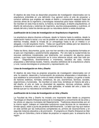 El objetivo de esta línea es desarrollar proyectos de investigación relacionados con la
arquitectura entendida en una definición muy general como el arte de proyectar y
construir edificios que engloba así desde el diseño y composición espacial hasta las
ciencias afines de la ingeniería y tecnologías necesarias para hacer realidad dicho fin.
Se inscriben en esta línea la teoría, la historia, la tecnología, el diseño arquitectónico, el
diseño de estructuras y sistemas de ingeniería, asuntos presupuestales y cuánticos, el
estado del arte y todos los demás que por su naturaleza atañen a estas disciplinas.

Justificación de la Línea de investigación en Arquitectura e Ingeniería

La arquitectura abarca diversos enfoques, desde la historia hasta la estética, desde la
restauración hasta lo social, a su vez es posible ver cada uno de estos subtemas desde
distintas miradas, desde la mirada de un antropólogo hasta la de un médico o un
abogado, o la del arquitecto mismo. Todas son igualmente válidas pero tan desierta la
producción intelectual en nuestro ámbito nacional y local.

Todos los libros, documentos, guías, que nos han servido a los arquitectos formados en
el país son importados y posteriormente adaptados. Por otro lado la ciudad brinda los
recursos estilísticos inexplorados casi totalmente, con excepción de algunos pocos
autores, cuya importante producción es la única referencia actual, está casi todo por
hacer.     Diagnósticos, levantamientos e inventarios, estudios de caso, nuevas
propuestas y alternativas locales, historia, estudios estilísticos de la arquitectura urbana
y rural, nuevas tecnologías en producción y representación, etc.

Línea de Investigación en Arte y Diseño

El objetivo de esta línea es propiciar proyectos de investigación relacionados con el
arte, la creación, desarrollo y humanización de productos artesanales e industriales, lo
que establece la comunicación entre el medio ambiente, los objetos y la gente a través
de factores estéticos, formales, simbólicos, de uso, económicos, técnicos, sociales,
ergonómicos y funcionales. Se inscriben en esta línea, temáticas en historia del arte y
del diseño, el arte en toda su diversidad de aspectos, técnicas artísticas, estilos,
artesanía e industria, artes y oficios, artes aplicadas, el estado del arte y todos los
demás que por su naturaleza se consideren afines.

Justificación de la Línea de Investigación en Arte y Diseño

La Facultad de Arte y Diseño ha iniciado una importante labor desde su programa
Tecnología en Diseño Artesanal acerca de la investigación y conocimiento de las artes y
los oficios en algunos municipios del Departamento. Tradiciones desconocidas aún en
la misma región, trabajos en materiales autóctonos cuyas técnicas de no rescatarse o
brindar apoyo, están a punto de perderse definitivamente. La labor que hay que realizar
en este sentido por las instituciones competentes es, primero de reconocimiento y en
segunda instancia educativa y de promoción. El programa en Diseño Artesanal es líder
en su tipo en Colombia y tiene el deber de propiciar un espacio para la artesanía de la
región.

                                            71
 