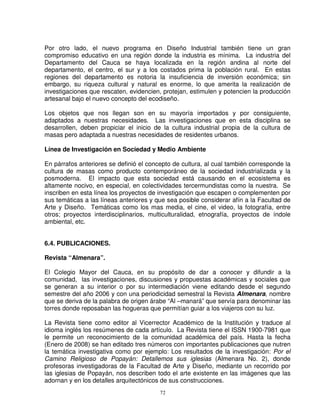 Por otro lado, el nuevo programa en Diseño Industrial también tiene un gran
compromiso educativo en una región donde la industria es mínima. La industria del
Departamento del Cauca se haya localizada en la región andina al norte del
departamento, el centro, el sur y a los costados prima la población rural. En estas
regiones del departamento es notoria la insuficiencia de inversión económica; sin
embargo, su riqueza cultural y natural es enorme, lo que amerita la realización de
investigaciones que rescaten, evidencien, protejan, estimulen y potencien la producción
artesanal bajo el nuevo concepto del ecodiseño.

Los objetos que nos llegan son en su mayoría importados y por consiguiente,
adaptados a nuestras necesidades. Las investigaciones que en esta disciplina se
desarrollen, deben propiciar el inicio de la cultura industrial propia de la cultura de
masas pero adaptada a nuestras necesidades de residentes urbanos.

Línea de Investigación en Sociedad y Medio Ambiente

En párrafos anteriores se definió el concepto de cultura, al cual también corresponde la
cultura de masas como producto contemporáneo de la sociedad industrializada y la
posmoderna. El impacto que esta sociedad está causando en el ecosistema es
altamente nocivo, en especial, en colectividades tercermundistas como la nuestra. Se
inscriben en esta línea los proyectos de investigación que escapen o complementen por
sus temáticas a las líneas anteriores y que sea posible considerar afín a la Facultad de
Arte y Diseño. Temáticas como los mas media, el cine, el video, la fotografía, entre
otros; proyectos interdisciplinarios, multiculturalidad, etnografía, proyectos de índole
ambiental, etc.


6.4. PUBLICACIONES.

Revista “Almenara”.

El Colegio Mayor del Cauca, en su propósito de dar a conocer y difundir a la
comunidad, las investigaciones, discusiones y propuestas académicas y sociales que
se generan a su interior o por su intermediación viene editando desde el segundo
semestre del año 2006 y con una periodicidad semestral la Revista Almenara, nombre
que se deriva de la palabra de origen árabe “Al –manará” que servía para denominar las
torres donde reposaban las hogueras que permitían guiar a los viajeros con su luz.

La Revista tiene como editor al Vicerrector Académico de la Institución y traduce al
idioma inglés los resúmenes de cada artículo. La Revista tiene el ISSN 1900-7981 que
le permite un reconocimiento de la comunidad académica del país. Hasta la fecha
(Enero de 2008) se han editado tres números con importantes publicaciones que nutren
la temática investigativa como por ejemplo: Los resultados de la investigación: Por el
Camino Religioso de Popayán: Detallemos sus iglesias (Almenara No. 2), donde
profesoras investigadoras de la Facultad de Arte y Diseño, mediante un recorrido por
las iglesias de Popayán, nos describen todo el arte existente en las imágenes que las
adornan y en los detalles arquitectónicos de sus construcciones.
                                         72
 