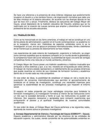 Se hace una referencia a la presencia de otras órdenes religiosas que posteriormente
ocuparon el claustro y a los cambios físicos y de organización normativa que cada una
de ellas introdujo en el sistema educativo, de acuerdo con las diversas épocas en las
que les tocó vivir y actuar. Finalmente, destaca las ejecutorias del Colegio Mayor del
Cauca, actual depositario de la tradición educativa del Claustro, práctica que se ha
reafirmado con la creación de nuevas carreras que amplían y diversifican el horizonte
profesional de los actuales educandos.


6.5. TRABAJO EN RED.

Como se ha mencionado en los ítems anteriores, el trabajo en red se constituye en uno
de los pilares de administración y gestión en el mundo contemporáneo. La academia no
es la excepción, menos aún, tratándose de aspectos vertebrales como lo es la
investigación, el cual, sino se apoya en procesos interinstitucionales, tiende a debilitarse
de tal manera que su proceso de estancamiento se hará notable.

Las experiencias de cada sistema de investigación, organismo e institución, se erigen
como caminos expeditos que es necesario compartir en un mundo donde la globalidad y
la competencia hacen del aunar esfuerzos, la posibilidad de lograr una serie de ventajas
competitivas frente a los retos de un mundo cambiante y dinámico.

El Colegio Mayor del Cauca posee una tradición académica e histórica invaluable que
enriquece a otros sistemas y que, a su vez, necesita ser enriquecida por estos últimos.
El trabajar de manera aislada representaría un debilitamiento de sus propias dinámicas
que puede revertirse en contra de sus intereses de formación humana y académica
dentro de un mundo cada vez más competitivo.

En ese orden de ideas, la posibilidad de establecer el trabajo en red a través de la
suscripción de convenios interinstitucionales que permitan el aprovechamiento de
fortalezas en el campo de investigación, constituye una necesidad imperiosa para
garantizar la sostenibilidad de los procesos investigativos que impacten el entorno
social.

El espacio en redes propende por trazar estrategias conjuntas para fortalecer la
formación investigativa y la investigación formativa al interior de las instituciones como
un reto que la sociedad demanda y frente al cual, las instituciones no pueden ser
inferiores. Son espacios necesarios y apropiados para compartir experiencias que
enriquecerán el planear y el quehacer investigativo de nuestras comunidades
académicas.

En ese orden de ideas, el Colegio Mayor del Cauca pertenece a las siguientes redes,
aportando de manera activa en procesos investigativos:

a. Consejo Departamental de Ciencia y Tecnología del Cauca (CODECYT – Cauca).
Espacio académico y administrativo liderado por los directivos de las entidades de
educación superior, los cuales, siendo concientes de las potencialidades existentes en
                                           74
 