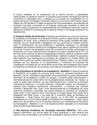 el Cauca reflejadas en la competencia de su talento humano y capacidades
institucionales, se proponen construir un programa de formación avanzada que permita
incrementar la capacidad local y coadyuve en el proceso de consolidación de su
sistema de ciencia, tecnología e innovación (SRCyT+I) en el marco del Proyecto Cauca,
Región del Conocimiento. El objeto es generar de forma participativa una propuesta de
formación avanzada, enmarcada en el Proyecto citado para consolidar la oferta de
capital humano e incrementar la competitividad de las entidades de educación superior
adscritas al CODECYT incrementando la oferta de Ciencia y Tecnología existente en el
departamento.

b. Programa Ondas de Colciencias. Programa que fomenta una cultura de la ciencia,
la tecnología y la innovación en la población infantil y juvenil en etapa escolar. Bajo este
paradigma, los niños, niñas y jóvenes se reconocen como sujetos centrales del saber,
haciendo uso de herramientas investigativas que los aproximan al método científico
para la transformación de sus problemas o realidades cotidianas. La estrategia
pedagógica del Programa Ondas es la investigación que, según la política de formación
de recurso humano y de apropiación social del conocimiento científico y tecnológico de
Colciencias, es el eje fundamental para fomentar una cultura ciudadana de la CT+I en
los niños, pues reconoce en ellos su capacidad para explorar, observar, preguntar sobre
sus entornos, sus necesidades y sus problemáticas; mediante el diseño de proyectos,
ellos organizan sus interrogantes en procesos de indagación. El Colegio Mayor del
Cauca forma parte del Comité Departamental del Programa Ondas, en ese sentido
participa con sus docentes en el asesoramiento y evaluación de proyectos de
investigación formulados por los niños dentro de las líneas de investigación que maneja
el Programa en articulación con las áreas y las líneas de investigación de la Institución.

c. Red Colombiana de Semilleros de Investigación –RedColsi- El objeto principal de
la RedCOLSI es la gestión de recursos para invertir en procesos formativos y de
desarrollo de los estudiantes organizados institucionalmente en grupos denominados
Semilleros de Investigación, quienes se agrupan formando redes institucionales, o
interinstitucionales las cuales dentro de los departamentos constituyen los Nodos. La
unión de todos ellos conforma una gran Red Nacional que a través de la Comisión
Coordinadora Nacional y el Comité Ejecutivo, mantendrá canales de información y
espacios para compartir experiencias, conocimientos y procesos que permitan
fomentar y desarrollar Inter, multi y trans disciplinariamente la investigación de forma
autónoma, ayudando a consolidar una cultura científica en Colombia con proyección
social, tanto a nivel nacional como internacional. El Colegio Mayor forma parte de la
Colegiatura del Nodo Cauca y fue sede del V Encuentro Nodal de Semilleros de
Investigación – Nodo Cauca. De igual manera, en el año 2007 ha participado
éxitosamente en el VI Encuentro Nodal de Semilleros de Investigación – Nodo Cauca
(Mayo 25 y 26 de 2007) y en el X Encuentro Nacional y IV Internacional de Semilleros
de Investigación – RedColsi (11 al 14 de Octubre de 2007) realizado en la Universidad
Autónoma del Caribe (Barranquilla).

d. Red Nacional Académica de Tecnología Avanzada (RENATA). Tiene como
objetivo implementar una red de datos de nueva generación a nivel nacional que
conecte a las universidades y los centros de investigación del país entre sí, y a ésta, a
                                           75
 