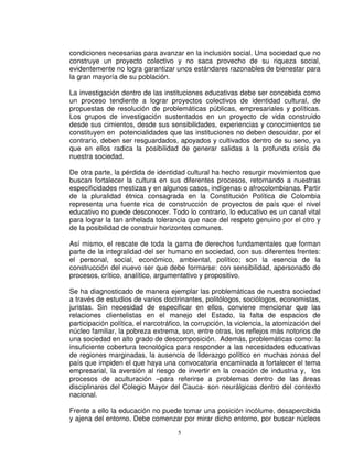 condiciones necesarias para avanzar en la inclusión social. Una sociedad que no
construye un proyecto colectivo y no saca provecho de su riqueza social,
evidentemente no logra garantizar unos estándares razonables de bienestar para
la gran mayoría de su población.

La investigación dentro de las instituciones educativas debe ser concebida como
un proceso tendiente a lograr proyectos colectivos de identidad cultural, de
propuestas de resolución de problemáticas públicas, empresariales y políticas.
Los grupos de investigación sustentados en un proyecto de vida construido
desde sus cimientos, desde sus sensibilidades, experiencias y conocimientos se
constituyen en potencialidades que las instituciones no deben descuidar, por el
contrario, deben ser resguardados, apoyados y cultivados dentro de su seno, ya
que en ellos radica la posibilidad de generar salidas a la profunda crisis de
nuestra sociedad.

De otra parte, la pérdida de identidad cultural ha hecho resurgir movimientos que
buscan fortalecer la cultura en sus diferentes procesos, retornando a nuestras
especificidades mestizas y en algunos casos, indígenas o afrocolombianas. Partir
de la pluralidad étnica consagrada en la Constitución Política de Colombia
representa una fuente rica de construcción de proyectos de país que el nivel
educativo no puede desconocer. Todo lo contrario, lo educativo es un canal vital
para lograr la tan anhelada tolerancia que nace del respeto genuino por el otro y
de la posibilidad de construir horizontes comunes.

Así mismo, el rescate de toda la gama de derechos fundamentales que forman
parte de la integralidad del ser humano en sociedad, con sus diferentes frentes:
el personal, social, económico, ambiental, político; son la esencia de la
construcción del nuevo ser que debe formarse: con sensibilidad, apersonado de
procesos, crítico, analítico, argumentativo y propositivo.

Se ha diagnosticado de manera ejemplar las problemáticas de nuestra sociedad
a través de estudios de varios doctrinantes, politólogos, sociólogos, economistas,
juristas. Sin necesidad de especificar en ellos, conviene mencionar que las
relaciones clientelistas en el manejo del Estado, la falta de espacios de
participación política, el narcotráfico, la corrupción, la violencia, la atomización del
núcleo familiar, la pobreza extrema, son, entre otras, los reflejos más notorios de
una sociedad en alto grado de descomposición. Además, problemáticas como: la
insuficiente cobertura tecnológica para responder a las necesidades educativas
de regiones marginadas, la ausencia de liderazgo político en muchas zonas del
país que impiden el que haya una convocatoria encaminada a fortalecer el tema
empresarial, la aversión al riesgo de invertir en la creación de industria y, los
procesos de aculturación –para referirse a problemas dentro de las áreas
disciplinares del Colegio Mayor del Cauca- son neurálgicas dentro del contexto
nacional.

Frente a ello la educación no puede tomar una posición incólume, desapercibida
y ajena del entorno. Debe comenzar por mirar dicho entorno, por buscar núcleos
                                      5
 