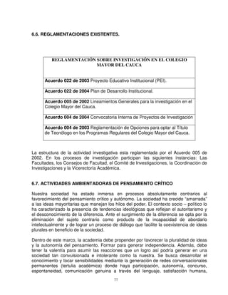 6.6. REGLAMENTACIONES EXISTENTES.




          REGLAMENTACIÓN SOBRE INVESTIGACIÓN EN EL COLEGIO
                         MAYOR DEL CAUCA


      Acuerdo 022 de 2003 Proyecto Educativo Institucional (PEI).

      Acuerdo 022 de 2004 Plan de Desarrollo Institucional.

      Acuerdo 005 de 2002 Lineamientos Generales para la investigación en el
      Colegio Mayor del Cauca.

      Acuerdo 004 de 2004 Convocatoria Interna de Proyectos de Investigación

      Acuerdo 004 de 2003 Reglamentación de Opciones para optar al Título
      de Tecnólogo en los Programas Regulares del Colegio Mayor del Cauca.



La estructura de la actividad investigativa esta reglamentada por el Acuerdo 005 de
2002. En los procesos de investigación participan las siguientes instancias: Las
Facultades, los Consejos de Facultad, el Comité de Investigaciones, la Coordinación de
Investigaciones y la Vicerectoría Académica.


6.7. ACTIVIDADES AMBIENTADORAS DE PENSAMIENTO CRÍTICO

Nuestra sociedad ha estado inmersa en procesos absolutamente contrarios al
favorecimiento del pensamiento crítico y autónomo. La sociedad ha crecido “amarrada”
a las ideas mayoritarias que manejan los hilos del poder. El contexto socio – político lo
ha caracterizado la presencia de tendencias ideológicas que reflejan el autoritarismo y
el desconocimiento de la diferencia. Ante el surgimiento de la diferencia se opta por la
eliminación del sujeto contrario como producto de la incapacidad de abordarlo
intelectualmente y de lograr un proceso de diálogo que facilite la coexistencia de ideas
plurales en beneficio de la sociedad.

Dentro de este marco, la academia debe propender por favorecer la pluralidad de ideas
y la autonomía del pensamiento. Formar para generar independencia. Además, debe
tener la valentía para asumir las reacciones que un logro así podría generar en una
sociedad tan convulsionada e intolerante como la nuestra. Se busca desarrollar el
conocimiento y tocar sensibilidades mediante la generación de redes conversacionales
permanentes (tertulia académica) donde haya participación, autonomía, concurso,
espontaneidad, comunicación genuina a través del lenguaje, satisfacción humana,
                                         77
 