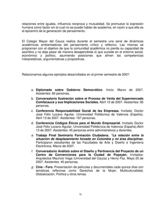 relaciones entre iguales, influencia recíproca y mutualidad. Se promueve la expresión
humana como factor sin el cual no se puede hablar de academia, en razón a que ella es
el epicentro de la generación de pensamiento.


El Colegio Mayor del Cauca realiza durante el semestre una serie de dinámicas
académicas ambientadoras del pensamiento crítico y reflexivo. Las mismas se
programan con el objetivo de que la comunidad académica no pierda su capacidad de
asombro y no deje pasar de manera desapercibida lo que sucede en el entorno social,
económico y político, asumiendo posiciones que afinen las competencias
interpretativas, argumentativas y propositivas.



Relacionamos algunos ejemplos desarrollados en el primer semestre de 2007:



      a. Diplomado sobre Gobierno Democrático.             Inicio:   Marzo   de   2007.
         Asistentes: 60 personas.
      b. Conversatorio Ilustración sobre el Proceso de Venta del Supermercado
         Comfacauca y sus Implicaciones Sociales. Abril 10 de 2007. Asistentes: 95
         personas.
      c. Conferencia Responsabilidad Social de las Empresas. Invitado: Doctor
         José Félix Lozano Aguilar. Universidad Politécnica de Valencia (España).
         Abril 13 de 2007. Asistentes: 197 personas.
      d. Conferencia Códigos Éticos para el Mundo Empresarial. Invitado Doctor
         José Félix Lozano Aguilar. Universidad Politécnica de Valencia (España).Abril
         13 de 2007. Asistentes: 45 personas entre administrativos y docentes.
      e. Trabajo Final Seminario Formación Ciudadana. “La relación entre la
         situación de desplazamiento forzado en Colombia y mi área disciplinar.
         Participaron estudiantes de las Facultades de Arte y Diseño e Ingeniería
         Electrónica. Marzo de 2007.
      f. Conversatorio Análisis sobre el Diseño y Pertinencia del Proyecto de un
         Centro de Convenciones para la Ciudad de Popayán. Invitados:
         Arquitectos Mauricio Vega (Universidad del Cauca) y Henry Paz. Mayo 25 de
         2007. Asistentes: 45 personas.
      g. Cine - Foro. Presentación de películas y documentales cada quince días con
         temáticas reflexivas como Derechos de la Mujer, Multiculturalidad,
         Globalización, Política y otros temas.




                                        78
 