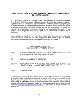 8. FORTALEZAS DE LA INVESTIGACIÓN DESDE LAS MALLAS CURRICULARES
                         DE LOS PROGRAMAS.


El 23 de Octubre de 2007 la Coordinación de Investigaciones, siguiendo instrucciones
de la Rectoría del Colegio Mayor del Cauca, expidió Circular encaminada a generar un
espacio de reflexión dentro de las facultades con el ánimo de que se hiciesen partícipes
en el fortalecimiento de componentes investigativos desde las mallas curriculares de los
programas académicos. De igual manera, se les solicitó entregar un listado de
proyectos de investigación terminados y en curso que actualice la información de los
avances en investigación formativa por parte de la comunidad académica de la
Institución.

A continuación, se adjunta la información de la circular y las respuestas proporcionadas
por las facultades para lograr una total comprensión de la forma en que las mismas
conciben su proceso investigativo al interior de sus mallas curriculares.



                            COLEGIO MAYOR DEL CAUCA
                         COORDINACIÓN DE INVESTIGACIONES


PARA:        DECANOS, COORDINADORES DE PROGRAMA, DIRECTORES DE GRUPOS
             DE INVESTIGACIÓN, COMITÉ DE INVESTIGACIONES.


DE:          COORDINACIÓN DE INVESTIGACIONES


ASUNTO:       INSTRUCTIVO PARA ANÁLISIS DEL DOCUMENTO QUE SUSTENTA EL
              CAMBIO DE CARÁCTER EN MATERIA DE INVESTIGACIÓN.


FECHA:        Octubre 23 de 2007.



En relación con el documento que sustenta el cambio de carácter en materia de investigación,
la Coordinación de Investigaciones, siguiendo directrices de la Rectoría, hace llegar a sus
Dependencias el respectivo instrumento en su Versión 4.0, con el fin de que procedan a
analizarlo en su totalidad y aporten al mismo respondiendo los siguientes interrogantes en
grupos encabezados por el respectivo Decano (a); respuestas que deben ser remitidas al correo
electrónico investigaciones@colmayorcauca.edu.co, a más tardar el 02 de Noviembre del
presente año.




                                           83
 