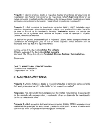 Pregunta 1: ¿Cómo fortalecer desde la respectiva facultad el contenido del documento de
investigación para hacerlo “más visible” en las respectivas mallas? Sugerencia: Ubicar en las
mallas elementos investigativos (Ejemplo: Situar en los componentes de módulo denominados
seminarios, elementos como formulación y desarrollo de proyectos de investigación)


Pregunta 2: ¿Qué proyectos de investigación recientes (2006 y 2007) trabajados como
modalidad de grado por los estudiantes pueden incluirse como anexos al documento con el fin
de tener un soporte de la investigación formativa? Instructivo: Aportar una relación por
facultades con los siguientes ítems: Nombre del Proyecto, Línea de Investigación, Objetivo
General y Resultados obtenidos.

La labor de los grupos, encabezados por el respectivo Decano, tendrá acompañamiento del
Coordinador de Investigación para lo cual el mismo separará tiempo exclusivo con las
facultades, todos los días de la siguiente manera:


Lunes y Martes de 4 a 6 p.m. Facultad de Arte y Diseño
Miércoles y Jueves de 4 a 6 p.m. Facultad de Ingeniería
Viernes de 10 a 12 m y de 4 a 6 p.m. Facultad de Ciencias Sociales y Administrativas.

Atentamente,



CARLOS ALFREDO VALVERDE MOSQUERA
Coordinador de Investigación.
Colegio Mayor del Cauca.


8.1 FACULTAD DE ARTE Y DISEÑO.


Pregunta 1: ¿Cómo fortalecer desde la respectiva facultad el contenido del documento
de investigación para hacerlo “más visible” en las respectivas mallas?


Respuesta: “Se hará visible la investigación en las mallas, replanteando la descripción
de las unidades de competencias y explicando cómo se desarrolla la investigación
dentro de cada una de ellas”.


Pregunta 2: ¿Qué proyectos de investigación recientes (2006 y 2007) trabajados como
modalidad de grado por los estudiantes pueden incluirse como anexos al documento
con el fin de tener un soporte de la investigación formativa?




                                           84
 