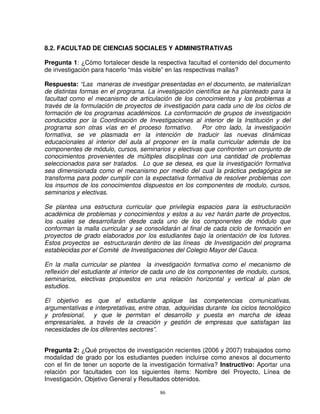 8.2. FACULTAD DE CIENCIAS SOCIALES Y ADMINISTRATIVAS

Pregunta 1: ¿Cómo fortalecer desde la respectiva facultad el contenido del documento
de investigación para hacerlo “más visible” en las respectivas mallas?

Respuesta: “Las maneras de investigar presentadas en el documento, se materializan
de distintas formas en el programa. La investigación científica se ha planteado para la
facultad como el mecanismo de articulación de los conocimientos y los problemas a
través de la formulación de proyectos de investigación para cada uno de los ciclos de
formación de los programas académicos. La conformación de grupos de investigación
conducidos por la Coordinación de Investigaciones al interior de la Institución y del
programa son otras vías en el proceso formativo.       Por otro lado, la investigación
formativa, se ve plasmada en la intención de traducir las nuevas dinámicas
educacionales al interior del aula al proponer en la malla curricular además de los
componentes de módulo, cursos, seminarios y electivas que confronten un conjunto de
conocimientos provenientes de múltiples disciplinas con una cantidad de problemas
seleccionados para ser tratados. Lo que se desea, es que la investigación formativa
sea dimensionada como el mecanismo por medio del cual la práctica pedagógica se
transforma para poder cumplir con la expectativa formativa de resolver problemas con
los insumos de los conocimientos dispuestos en los componentes de modulo, cursos,
seminarios y electivas.

Se plantea una estructura curricular que privilegia espacios para la estructuración
académica de problemas y conocimientos y estos a su vez harán parte de proyectos,
los cuales se desarrollarán desde cada uno de los componentes de módulo que
conforman la malla curricular y se consolidarán al final de cada ciclo de formación en
proyectos de grado elaborados por los estudiantes bajo la orientación de los tutores.
Estos proyectos se estructurarán dentro de las líneas de Investigación del programa
establecidas por el Comité de Investigaciones del Colegio Mayor del Cauca.

En la malla curricular se plantea la investigación formativa como el mecanismo de
reflexión del estudiante al interior de cada uno de los componentes de modulo, cursos,
seminarios, electivas propuestos en una relación horizontal y vertical al plan de
estudios.

El objetivo es que el estudiante aplique las competencias comunicativas,
argumentativas e interpretativas, entre otras, adquiridas durante los ciclos tecnológico
y profesional, y que le permitan el desarrollo y puesta en marcha de ideas
empresariales, a través de la creación y gestión de empresas que satisfagan las
necesidades de los diferentes sectores”.


Pregunta 2: ¿Qué proyectos de investigación recientes (2006 y 2007) trabajados como
modalidad de grado por los estudiantes pueden incluirse como anexos al documento
con el fin de tener un soporte de la investigación formativa? Instructivo: Aportar una
relación por facultades con los siguientes ítems: Nombre del Proyecto, Línea de
Investigación, Objetivo General y Resultados obtenidos.

                                         86
 