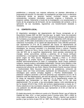 problémicos y encauzar sus mejores esfuerzos en plantear alternativas o
propuestas de solución. En esa labor, la investigación se erige como un elemento
fundamental donde se aprecian hechos, confrotan teorías, examina
antecedentes, comparan resultados, auscultan orígenes y finalmente, se
proponen salidas. Solamente a través de la investigación y su caracterización a
través de los programas de formación, de las necesidades del contexto y de la
aplicación de sus resultados, lograremos una transformación deseada y
necesaria.

1.3.   CONTEXTO LOCAL.

El diagnóstico estratégico del departamento del Cauca consignado en el
Documento Conpes 3461 de 2007 nos dice que la región “tiene una extensión
de 29.308 Km2 que corresponden al 2,57% del territorio del país, está dividido en
42 municipios y su población asciende a 1.176.791 habitantes (2,8% del país), de
los cuales, el 59% están localizados en las zonas rurales y el restante 41% en las
cabeceras municipales. En la capital del departamento viven 258.653 personas,
que representan el 21% de la población del Cauca. El departamento se
caracteriza por su heterogeneidad y potencialidades derivadas de la localización
estratégica, los recursos naturales y la diversidad étnica y cultural. Presenta
variedad y riqueza en flora y fauna, cuenta con bosques naturales que ocupan
más del 50% de la superficie departamental, tiene grandes extensiones de
manglar, selvas sub-andinas, andinas y páramos; en el Cauca confluyen
ecosistemas y ecorregiones estratégicas como el Macizo Colombiano, donde
tienen origen los Ríos Cauca, Magdalena, Caquetá y Patía y, el Chocó
Biogeográfico, de amplia riqueza en biodiversidad. El Cauca se encuentra
dividido administrativamente en siete (7) subregiones: Norte (mayor población
indígena, mejores suelos y actividades industriales), Central (zona cafetera y más
densamente poblada), Oriental (actividades primarias), Sur (actividad minera y
presencia de cultivos de uso ilícito), Macizo Colombiano (fuente recursos hídricos
y biodiversidad), Bota Caucana (agricultura de subsistencia, extracción de
bosque nativo con fines comerciales, explotación de hidrocarburos y corredor
estratégico para actores armados ilegales) y Pacífica (biodiversidad). La
población indígena asciende a 247.618 personas que representa el 21% de la
población total del departamento; del total de población indígena el 84.5% viven
en áreas de resguardo (209.237 personas). En el Departamento existen 84
resguardos que comprenden un área de 519.850 Has (17.7% del total
departamental). Por su parte, a las comunidades negras o afro colombianas se
les ha titulado 574.614 Has (19.6% del territorio departamental) a través de 17
títulos colectivos en los municipios ubicados en el Pacífico caucano, cuentan con
una población de 255.283 personas, que representan el 21.6% el total de la
población caucana”.

El citado documento nos refiere en cuanto a la “Situación Social que el Índice de
Calidad de Vida –ICV-, a nivel nacional creció 3 puntos entre 1997 y 2003; la
única región perdedora fue la Pacífica (Cauca, Chocó y Nariño) que perdió 8
puntos y que ya tenía el peor ICV en 1997. Para el 2003, el puntaje del Cauca
                                   6
 