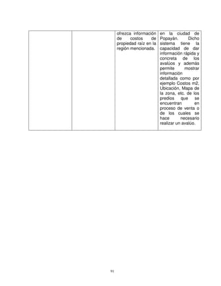 ofrezca información    en la ciudad de
     de     costos    de    Popayán.        Dicho
     propiedad raíz en la   sistema tiene la
     región mencionada.     capacidad de dar
                            información rápida y
                            concreta de los
                            avalúos y además
                            permite       mostrar
                            información
                            detallada como por
                            ejemplo Costos m2,
                            Ubicación, Mapa de
                            la zona, etc. de los
                            predios     que    se
                            encuentran         en
                            proceso de venta o
                            de los cuales se
                            hace       necesario
                            realizar un avalúo.




91
 