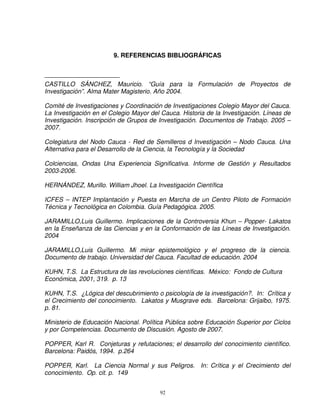 9. REFERENCIAS BIBLIOGRÁFICAS



CASTILLO SÁNCHEZ, Mauricio. “Guía para la Formulación de Proyectos de
Investigación”. Alma Mater Magisterio. Año 2004.

Comité de Investigaciones y Coordinación de Investigaciones Colegio Mayor del Cauca.
La Investigación en el Colegio Mayor del Cauca. Historia de la Investigación. Líneas de
Investigación. Inscripción de Grupos de Investigación. Documentos de Trabajo. 2005 –
2007.

Colegiatura del Nodo Cauca - Red de Semilleros d Investigación – Nodo Cauca. Una
Alternativa para el Desarrollo de la Ciencia, la Tecnología y la Sociedad

Colciencias, Ondas Una Experiencia Significativa. Informe de Gestión y Resultados
2003-2006.

HERNÁNDEZ, Murillo. William Jhoel. La Investigación Científica

ICFES – INTEP Implantación y Puesta en Marcha de un Centro Piloto de Formación
Técnica y Tecnológica en Colombia. Guía Pedagógica. 2005.

JARAMILLO,Luis Guillermo. Implicaciones de la Controversia Khun – Popper- Lakatos
en la Enseñanza de las Ciencias y en la Conformación de las Líneas de Investigación.
2004

JARAMILLO,Luis Guillermo. Mi mirar epistemológico y el progreso de la ciencia.
Documento de trabajo. Universidad del Cauca. Facultad de educación. 2004

KUHN, T.S. La Estructura de las revoluciones científicas. México: Fondo de Cultura
Económica, 2001, 319. p. 13

KUHN, T.S. ¿Lógica del descubrimiento o psicología de la investigación?. In: Crítica y
el Crecimiento del conocimiento. Lakatos y Musgrave eds. Barcelona: Grijalbo, 1975.
p. 81.

Ministerio de Educación Nacional. Política Pública sobre Educación Superior por Ciclos
y por Competencias. Documento de Discusión. Agosto de 2007.

POPPER, Karl R. Conjeturas y refutaciones; el desarrollo del conocimiento científico.
Barcelona: Paidós, 1994. p.264

POPPER, Karl. La Ciencia Normal y sus Peligros. In: Crítica y el Crecimiento del
conocimiento. Op. cit. p. 149


                                        92
 