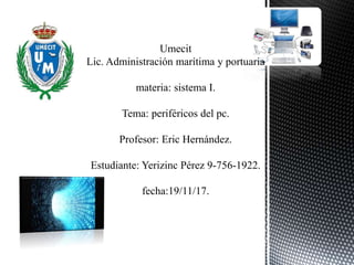 Umecit
Lic. Administración marítima y portuaria
materia: sistema I.
Tema: periféricos del pc.
Profesor: Eric Hernández.
Estudiante: Yerizinc Pérez 9-756-1922.
fecha:19/11/17.
 