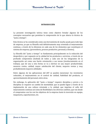 “Universidad Nacional de Trujillo”




                                   INTRODUCCIÓN



La presente investigación teórica tiene como objetivo brindar algunos de los
conceptos necesarios que permitan la comprensión de lo que abarca la técnica de
"justo a tiempo".

Esta técnica se ha considerado como una herramienta de mucha ayuda para todo tipo
de empresa, ya que su filosofía está definitivamente muy orientada al mejoramiento
continuo, a través de la eficiencia en cada una de los elementos que constituyen el
sistema de empresa, (proveedores, proceso productivo, personal y clientes).

La filosofía del "justo a tiempo" se fundamenta principalmente en la reducción del
desperdicio y por supuesto en la calidad de los productos o servicios, a través de un
profundo compromiso (lealtad) de todos y cada uno de los integrantes de la
organización así como una fuerte orientación a sus tareas (involucramiento en el
trabajo), que de una u otra forma se va a derivar en una mayor productividad,
menores costos, calidad, mayor satisfacción del cliente, mayores ventas y muy
probablemente mayores utilidades.

Entre algunas de las aplicaciones del JAT se pueden mencionar: los inventarios
reducidos, el mejoramiento en el control de calidad, fiabilidad del producto, el
aprovechamiento del personal, entre otras.

Sin embargo, la aplicación del "justo a tiempo" requiere disciplina y previo a la
disciplina se requiere un cambio de mentalidad, que se puede lograr a través de la
implantación de una cultura orientada a la calidad, que imprima el sello del
mejoramiento continuo así como de flexibilidad a los diversos cambios, que van desde
el compromiso con los con los objetivos de la empresa hasta la inversión en equipo,
maquinaria, capacitaciones, etc.




Gerencia de Operaciones                                            Ingeniería de Sistemas
 