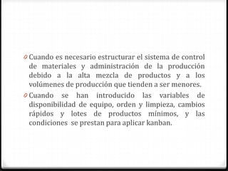 0 Cuando es necesario estructurar el sistema de control
de materiales y administración de la producción
debido a la alta mezcla de productos y a los
volúmenes de producción que tienden a ser menores.
0 Cuando se han introducido las variables de
disponibilidad de equipo, orden y limpieza, cambios
rápidos y lotes de productos mínimos, y las
condiciones se prestan para aplicar kanban.
 