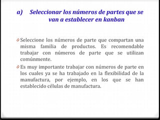 a) Seleccionar los números de partes que se
van a establecer en kanban
0 Seleccione los números de parte que compartan una
misma familia de productos. Es recomendable
trabajar con números de parte que se utilizan
comúnmente.
0 Es muy importante trabajar con números de parte en
los cuales ya se ha trabajado en la flexibilidad de la
manufactura, por ejemplo, en los que se han
establecido células de manufactura.
 