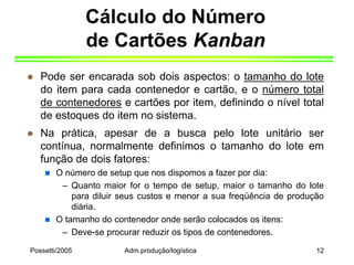 Possetti/2005 Adm.produção/logística 12
Cálculo do Número
de Cartões Kanban
 Pode ser encarada sob dois aspectos: o tamanho do lote
do item para cada contenedor e cartão, e o número total
de contenedores e cartões por item, definindo o nível total
de estoques do item no sistema.
 Na prática, apesar de a busca pelo lote unitário ser
contínua, normalmente definimos o tamanho do lote em
função de dois fatores:
 O número de setup que nos dispomos a fazer por dia:
– Quanto maior for o tempo de setup, maior o tamanho do lote
para diluir seus custos e menor a sua freqüência de produção
diária.
 O tamanho do contenedor onde serão colocados os itens:
– Deve-se procurar reduzir os tipos de contenedores.
 