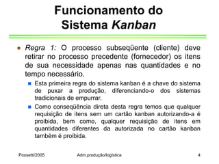 Possetti/2005 Adm.produção/logística 4
Funcionamento do
Sistema Kanban
 Regra 1: O processo subseqüente (cliente) deve
retirar no processo precedente (fornecedor) os itens
de sua necessidade apenas nas quantidades e no
tempo necessário.
 Esta primeira regra do sistema kanban é a chave do sistema
de puxar a produção, diferenciando-o dos sistemas
tradicionais de empurrar.
 Como conseqüência direta desta regra temos que qualquer
requisição de itens sem um cartão kanban autorizando-a é
proibida, bem como, qualquer requisição de itens em
quantidades diferentes da autorizada no cartão kanban
também é proibida.
 