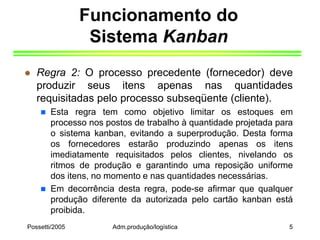 Possetti/2005 Adm.produção/logística 5
Funcionamento do
Sistema Kanban
 Regra 2: O processo precedente (fornecedor) deve
produzir seus itens apenas nas quantidades
requisitadas pelo processo subseqüente (cliente).
 Esta regra tem como objetivo limitar os estoques em
processo nos postos de trabalho à quantidade projetada para
o sistema kanban, evitando a superprodução. Desta forma
os fornecedores estarão produzindo apenas os itens
imediatamente requisitados pelos clientes, nivelando os
ritmos de produção e garantindo uma reposição uniforme
dos itens, no momento e nas quantidades necessárias.
 Em decorrência desta regra, pode-se afirmar que qualquer
produção diferente da autorizada pelo cartão kanban está
proibida.
 