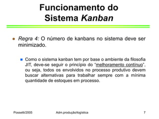 Possetti/2005 Adm.produção/logística 7
Funcionamento do
Sistema Kanban
 Regra 4: O número de kanbans no sistema deve ser
minimizado.
 Como o sistema kanban tem por base o ambiente da filosofia
JIT, deve-se seguir o princípio do “melhoramento contínuo”,
ou seja, todos os envolvidos no processo produtivo devem
buscar alternativas para trabalhar sempre com a mínima
quantidade de estoques em processo.
 