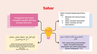 Sabar
Keteguhan hati tanpa
mengeluh apabila ditimpa
sesuatu bencana.
‫ا‬َ‫ه‬ُّ‫ي‬َ‫ا‬ٰٓ‫ي‬
َُ‫ْن‬‫ي‬ِ‫ذ‬َِّ‫ا‬
‫وا‬ُ‫ن‬َ‫م‬‫ا‬
ُ
َ‫ت‬ْ‫س‬‫ا‬
‫ا‬ ْ‫و‬ُ‫ن‬ْ‫ي‬ِ‫ع‬
ُِ
‫ْر‬‫ب‬َّ‫ص‬ِ‫ا‬ِ‫ب‬
ُ
ِ‫ة‬‫و‬‫ل‬َّ‫ص‬ِ‫ا‬ َ‫و‬
ُ
ۗ
َُّ‫ِن‬‫ا‬
ُ
َ ٰ
‫اّلل‬
ُ
َ‫ع‬َ‫م‬
َُ‫ْن‬‫ي‬ ِ
‫ر‬ِ‫ب‬ٰ‫ص‬ِ‫ا‬
Wahai orang-orang yang beriman! Mintalah
pertolongan kepada Allah dengan sabar dan solat
kerana sesungguhnya Allah beserta orang-orang
yang sabar.
(Surah Al-Baqarah: 153)
Sabar merujuk kepada tiga kriteria,
iaitu:
1. Menahan diri menurut hawa
nafsu.
2. Sabar menahan kesusahan.
3. Sabar menahan diri dari
kemunduran.
َُ‫ين‬ ِ
‫ر‬ِ‫ب‬‫ا‬َّ‫ص‬ِ‫ا‬ َ‫و‬
‫ي‬ِ‫ف‬
ُِ‫اء‬َ‫س‬ْ‫أ‬َ‫ب‬ِْ‫ا‬
ُِ‫اء‬َّ‫َّر‬‫ض‬ِ‫ا‬ َ‫و‬
َُ‫ين‬ ِ‫ح‬ َ‫و‬
ُِ
‫س‬ْ‫أ‬َ‫ب‬ِْ‫ا‬
Dan orang-orang yang bersabar
dalam menderita kepapaan,
kesempitan dan ketika peperangan.
(Surah Al-Baqarah: 177)
 