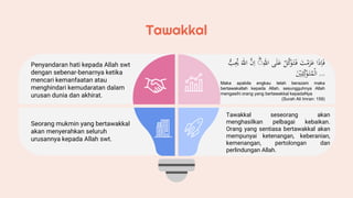 Tawakkal
Penyandaran hati kepada Allah swt
dengan sebenar-benarnya ketika
mencari kemanfaatan atau
menghindari kemudaratan dalam
urusan dunia dan akhirat.
Seorang mukmin yang bertawakkal
akan menyerahkan seluruh
urusannya kepada Allah swt.
‫ا‬َ‫ذ‬ِ‫ا‬َ‫ف‬
َْ
‫ت‬ ۡ‫م‬َ
‫ز‬َ
‫ع‬
ْۡ‫ل‬َّ
‫ك‬َ
‫و‬َ‫ت‬َ‫ف‬
‫ى‬َ‫ل‬َ
‫ع‬
ْ
ِّٰ
‫الل‬
ؕ
َّْ
‫ن‬ِ‫ا‬
ْ
َّٰ
‫الل‬
ُّْ
‫ب‬ُِ
‫ُي‬
َْ
ۡ
‫ي‬ِ‫ل‬ِّ
‫ك‬َ
‫و‬َ‫ت‬ُ
‫م‬
ۡ
‫ال‬ ﴿3:159﴾
Maka apabila engkau telah berazam maka
bertawakallah kepada Allah, sesungguhnya Allah
mengasihi orang yang bertawakkal kepadaNya
(Surah Ali Imran: 159)
Tawakkal seseorang akan
menghasilkan pelbagai kebaikan.
Orang yang sentiasa bertawakkal akan
mempunyai ketenangan, keberanian,
kemenangan, pertolongan dan
perlindungan Allah.
 