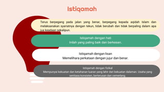 Terus berpegang pada jalan yang benar, berpegang kepada aqidah Islam dan
melaksanakan syariatnya dengan tekun, tidak berubah dan tidak berpaling dalam apa
jua keadaan sekalipun.
Istiqamah dengan hati
Inilah yang paling baik dan berkesan.
Istiqamah dengan lisan
Memelihara perkataan dengan jujur dan benar.
Istiqamah dengan fizikal
Mempunyai kekuatan dan ketahanan luaran yang lahir dari kekuatan dalaman. Usaha yang
sentiasa konsisten, berterusan dan cemerlang.
Istiqamah
 