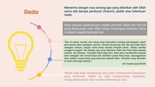 Menerima dengan rasa senang apa yang diberikan oleh Allah
sama ada berupa peraturan (hukum), qadak atau ketentuan
nasib.
Reda dengan pelaksanaan segala perintah Allah dan hal-hal
yang diharuskan oleh Allah tanpa melampaui batasan, serta
menjauhi segala larangannya.
“Dan di antara mereka ada orang yang mencelamu tentang (pembagian) zakat:
jika mereka diberi sebagian darinya, mereka bersenang hati: dan jika tidak diberi
sebagian darinya, dengan serta merta mereka menjadi marah. Jikalau mereka
sungguh-sungguh rida dengan apa yang diberikan Allah dan Rasul-Nya kepada
mereka. dan berkata, ‘Cukuplah Allah bagi kami, Allah akan memberikan kepada
kami sebagian dari karunia-Nya dan demikian (pula) Rasul-Nya, sesungguhnya
kami adalah orang-orang yang berharap kepada Allah,’ (tentulah yang demikian
itu lebih baik bagi mereka).”
(At-Taubah ayat 58-59)
Akhlak reda akan menghantar kita untuk memperoleh kedudukan
yang terhormat. Selain itu, reda mengukuhkan keyakinan,
menguatkan akidah dan memberi ketenangan jiwa.
Reda
 