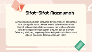 Sifat-Sifat Mazmumah
Akhlak mazmumah ialah perbuatan tercela menurut pandangan
akal dan syariat Islam. Akhlak tercela dalam bahasa Arab
dikenali sebagai sifat-sifat mazmumah, merupakan sifat-sifat
yang bercanggah dengan ajaran al-Quran dan as-Sunnah.
Sebarang sifat yang tergolong dalam kategori akhlak buruk amat
dibenci dan dikeji dalam pandangan Islam.
 