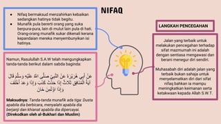 NIFAQ
LANGKAH PENCEGAHAN
● Nifaq bermaksud menzahirkan kebaikan
sedangkan hatinya tidak begitu.
● Munafik pula bererti orang yang suka
berpura-pura, lain di mulut lain pula di hati.
Orang-orang munafik sukar dikenali kerana
kepandaian mereka menyembunyikan isi
hatinya.
Jalan yang terbaik untuk
melakukan pencegahan terhadap
sifat mazmumah ini adalah
dengan sentiasa mengawasi dan
berani menegur diri sendiri.
Muhasabah diri adalah jalan yang
terbaik bukan sahaja untuk
menyelamatkan diri dari sifat
nifaq bahkan ia mampu
meningkatkan keimanan serta
ketakwaan kepada Allah S.W.T.
Namun, Rasulullah S.A.W telah mengungkapkan
tanda-tanda berikut dalam sabda baginda:
ُْ‫ن‬َ‫ع‬
‫ي‬ِ‫ب‬َ‫أ‬
ُ
َ‫ة‬ َ‫ْر‬‫ي‬ َ‫ر‬ُ‫ه‬
ُْ‫ن‬َ‫ع‬
ُ
ِ‫ي‬ِ‫ب‬َّ‫ن‬ِ‫ا‬
ُ
َ‫ص‬
‫ى‬َّ‫ل‬
ُ
ُ َّ
‫اّلل‬
ُ
ِ‫ه‬ْ‫ي‬َ‫ل‬َ‫ع‬
ُ
َ‫س‬ َ‫و‬
ُ
َ‫م‬َّ‫ل‬
َُ‫ل‬‫ا‬َ‫ق‬
ُ
ُ‫ة‬َ‫ي‬‫آ‬
ُ
ِ‫ق‬ِ‫ف‬‫َا‬‫ن‬ُ‫م‬ِْ‫ا‬
ُ
‫ث‬ َ
‫َل‬َ‫ث‬
‫ا‬َ‫ذ‬ِ‫إ‬
َُ‫َّث‬‫د‬َ‫ح‬
ُ
َ‫ك‬
َََُ‫ذ‬
‫ا‬َ‫ذ‬ِ‫إ‬ َ‫و‬
ُ
َ‫د‬َ‫ع‬ َ‫و‬
َُ‫ف‬َ‫ل‬ْ‫خ‬َ‫أ‬
‫ا‬َ‫ذ‬ِ‫إ‬ َ‫و‬
َُ‫ن‬ِ‫م‬ُ‫ت‬ْ‫اؤ‬
َُ‫َان‬‫خ‬
Maksudnya: Tanda-tanda munafik ada tiga: Dusta
apabila dia berbicara, menyalahi apabila dia
berjanji dan khianat apabila dia dipercayai.
(Direkodkan oleh al-Bukhari dan Muslim)
 