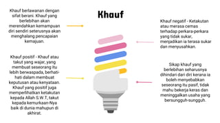 Khauf
Sikap khauf yang
berlebihan seharusnya
dihindari dari diri kerana ia
boleh menyebabkan
seseorang itu pasif, tidak
mahu bekerja keras dan
meninggalkan usaha yang
bersungguh-sungguh.
Khauf negatif - Ketakutan
atau merasa cemas
terhadap perkara-perkara
yang tidak sukar,
menjadikan ia terasa sukar
dan menyusahkan.
Khauf berlawanan dengan
sifat berani. Khauf yang
berlebihan akan
merendahkan kemampuan
diri sendiri seterusnya akan
menghalang pencapaian
kemajuan.
Khauf positif - Khauf atau
takut yang wajar, yang
membuat seseorang itu
lebih berwaspada, berhati-
hati dalam membuat
keputusan atau kenyataan.
Khauf yang positif juga
memperlihatkan ketakutan
kepada Allah S.W.T, takut
kepada kemurkaan-Nya
baik di dunia mahupun di
akhirat.
 