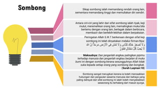 Sombong Sikap sombong ialah memandang rendah orang lain,
sementara memandang tinggi dan memuliakan diri sendiri.
Antara ciri-ciri yang lahir dari sifat sombong ialah riyak, keji
mulut, meremehkan orang lain, memalingkan muka bila
bertemu dengan orang lain, berlagak dalam berbicara,
membazir dan berlebih-lebihan dalam berpakaian.
Peringatan Allah S.W.T berkenaan dengan sifat keji
sombong ini telah dinyatakan melalui firman-Nya:
َُ
‫ل‬ َ‫و‬
ُْ‫ر‬ِ‫ع‬َ‫ص‬ُ‫ت‬
َُ‫َّك‬‫د‬َ‫خ‬
ُِ
‫اس‬َّ‫ن‬‫ل‬ِِ
َُ
‫ل‬ َ‫و‬
ُِ
‫ش‬ْ‫َم‬‫ت‬
‫ى‬ِ‫ف‬
ُ
َ ْ
‫ال‬
ُِ
ْ ْ‫ر‬
ُ
‫ا‬‫ح‬َ‫ر‬َ‫م‬
َُّ‫ِن‬‫ا‬
ُ
َ ٰ
‫اّلل‬
َُ
‫ل‬
َُُّ ِ‫ُح‬‫ي‬
َُّ‫ل‬ُ‫ك‬
ُ
‫َال‬‫ت‬ْ‫خ‬ُ‫م‬
ُ
‫ر‬ ْ‫و‬ُ‫خ‬َ‫ف‬
Maksudnya: Dan janganlah engkau palingkan pipimu
terhadap manusia dan janganlah engkau berjalan di muka
bumi ini dengan sombong kerana sesungguhnya Allah tidak
suka kepada setiap orang yang sombong dan bongkak.
(Surah Luqman:18)
Sombong sangat merugikan kerana ia boleh merosakkan
hubungan dan pergaulan sesama manusia dan bahaya yang
paling dahsyat dari sifat sombong ini ialah boleh menyebabkan
seseorang itu terhalang dari masuk syurga.
 