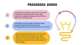 PRASANGKA BURUK
Prasangka buruk adalah contoh sifat mazmumah
yang juga merupakan penyakit rohani, yang
mempunyai anggapan-anggapan buruk terhadap
Allah S.W.T dan Rasul-Nya.
Prasangka buruk juga boleh jadi berlaku dalam
pergaulan sesama manusia seterusnya
merenggangkan hubungan yang terjalin antara mereka.
Sebuah masyarakat yang terbina dari ahli yang
saling mempunyai prasangka buruk adalah
sebuah komuniti yang mundur, tidak harmoni
dan hanya mempunyai sikap mementingkan diri
sendiri sahaja.
1
2
3
 