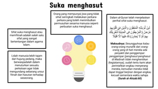 Suka menghasut
Sifat suka menghasut atau
memfitnah adalah salah satu
sifat yang sangat
bertentangan dalam agama
Islam.
Dalam al-Quran telah menjelaskan
perihal sifat suka menghasut:
ُْ‫ن‬ِٕ‫ى‬َِ
ُ
ْ‫م‬َِّ
ُ
ِ‫ه‬َ‫ت‬ْ‫ن‬َ‫ي‬
ُ
ِ‫ف‬‫ن‬ُ‫م‬ِْ‫ا‬
َُ‫ن‬ ْ‫و‬ُ‫ق‬
َُ‫ْن‬‫ي‬ِ‫ذ‬َِّ‫ا‬ َ‫و‬
ُْ‫ي‬ِ‫ف‬
ُ
ْ‫م‬ِ‫ه‬ِ‫ب‬ ْ‫و‬ُ‫ل‬ُ‫ق‬
ُ
ْ َ‫ر‬َّ‫م‬
َُ‫ن‬ ْ‫و‬ُ‫ف‬ ِ‫ج‬ ْ‫ر‬ُ‫م‬ِْ‫ا‬ َّ‫و‬
ُ
ِ‫ف‬
‫ى‬
ُ
ِ‫ة‬َ‫ن‬ْ‫ي‬ِ‫د‬َ‫م‬ِْ‫ا‬
ُ
ْ‫غ‬ُ‫ن‬َِ
َُ‫ك‬َّ‫ن‬َ‫ي‬ ِ
‫ر‬
ُ
ْ‫م‬ِ‫ه‬ِ‫ب‬
ُ
َّ‫م‬ُ‫ث‬
َُ
‫ل‬
َُ‫َك‬‫ن‬ ْ‫و‬ُ‫ر‬ِ‫و‬‫ا‬َ‫ج‬ُ‫ي‬
ُ
ٰٓ‫ا‬َ‫ه‬ْ‫ي‬ِ‫ف‬
َُّ
‫ِل‬‫ا‬
ُ
ْ‫ي‬ِ‫ل‬َ‫ق‬
ُ
‫َل‬
Maksudnya: Sesungguhnya kalau
orang-orang munafik dan orang-
orang yang di hati mereka ada
penyakit dan penggempar-
penggempar (penghasut-penghasut
di Madinah tidak menghentikan
(kegiatannya), sudah tentu kami akan
perintahkan engkau menyerang
mereka, kemudian mereka tidak
dapat tinggal berjiran dengan engkau
kecuali sementara waktu sahaja.
(Surah al-Ahzab:60)
Lidah manusia lebih tajam
dari hujung pedang, maka
berwaspadalah dalam
menuturkan sesuatu
perkataan agar tidak
mengundang sebarang unsur
fitnah dan hasutan terhadap
seseorang.
Orang yang mempunyai jiwa yang tidak
sihat seringkali melakukan perkara-
perkara yang boleh menimbulkan
permusuhan sesama manusia seperti
perbuatan suka menghasut.
 