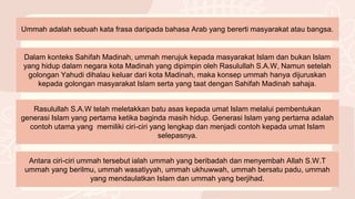 Ummah adalah sebuah kata frasa daripada bahasa Arab yang bererti masyarakat atau bangsa.
Dalam konteks Sahifah Madinah, ummah merujuk kepada masyarakat Islam dan bukan Islam
yang hidup dalam negara kota Madinah yang dipimpin oleh Rasulullah S.A.W, Namun setelah
golongan Yahudi dihalau keluar dari kota Madinah, maka konsep ummah hanya dijuruskan
kepada golongan masyarakat Islam serta yang taat dengan Sahifah Madinah sahaja.
Rasulullah S.A.W telah meletakkan batu asas kepada umat Islam melalui pembentukan
generasi Islam yang pertama ketika baginda masih hidup. Generasi Islam yang pertama adalah
contoh utama yang memiliki ciri-ciri yang lengkap dan menjadi contoh kepada umat Islam
selepasnya.
Antara ciri-ciri ummah tersebut ialah ummah yang beribadah dan menyembah Allah S.W.T
ummah yang berilmu, ummah wasatiyyah, ummah ukhuwwah, ummah bersatu padu, ummah
yang mendaulatkan Islam dan ummah yang berjihad.
 