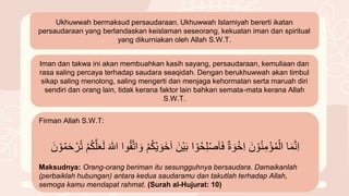 Ukhuwwah bermaksud persaudaraan. Ukhuwwah Islamiyah bererti ikatan
persaudaraan yang berlandaskan keislaman seseorang, kekuatan iman dan spiritual
yang dikurniakan oleh Allah S.W.T.
Iman dan takwa ini akan membuahkan kasih sayang, persaudaraan, kemuliaan dan
rasa saling percaya terhadap saudara seaqidah. Dengan berukhuwwah akan timbul
sikap saling menolong, saling mengerti dan menjaga kehormatan serta maruah diri
sendiri dan orang lain, tidak kerana faktor lain bahkan semata-mata kerana Allah
S.W.T.
Firman Allah S.W.T:
‫ا‬َ‫م‬َّ‫ن‬ِ‫ا‬
َُ‫ن‬ ْ‫و‬ُ‫ن‬ِ‫م‬ْ‫ؤ‬ُ‫م‬ِْ‫ا‬
ُ
‫ة‬ َ‫و‬ْ‫خ‬ِ‫ا‬
‫ا‬ ْ‫و‬ُ‫ح‬ِ‫ل‬ْ‫ص‬َ‫ا‬َ‫ف‬
َُ‫ْن‬‫ي‬َ‫ب‬
َُ‫خ‬َ‫ا‬
ُ
ْ‫م‬ُ‫ك‬ْ‫ي‬ َ‫و‬
‫وا‬ُ‫ق‬َّ‫ت‬‫ا‬ َ‫و‬
ُ
َ ٰ
‫اّلل‬
ُ
ْ‫م‬ُ‫ك‬َّ‫ل‬َ‫ع‬َِ
ُ
ُ‫ت‬
َُ‫ن‬ ْ‫و‬ُ‫م‬َ‫ح‬ ْ‫ر‬
Maksudnya: Orang-orang beriman itu sesungguhnya bersaudara. Damaikanlah
(perbaiklah hubungan) antara kedua saudaramu dan takutlah terhadap Allah,
semoga kamu mendapat rahmat. (Surah al-Hujurat: 10)
 