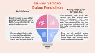 Isu-Isu Semasa
Dalam Pendidikan
Disiplin merujuk kepada latihan
pemikiran dan kelakuan supaya
boleh mengawal diri sendiri dan
patuh kepada tatatertib.
Kemerosotan disiplin pelajar
menjejaskan banyak pihak
kerana pelajar merupakan aset
utama bagi kemajuan negara.
Islam mewajibkan setiap muslim untuk
menuntut Ilmu. Allah berfirman dalam
surah al-Mujahadah, Allah akan
meninggikan orang-orang yang beriman di
antara kamu dan orang-orang yang diberi
ilmu pengetahuan beberapa darjat. Dan
Allah maha mengetahui apa yang kamu
kerjakan.
Pada hari ini, segelintir pelajar
tidak mengerti kepentingan ilmu.
Ramai juga yang berilmu tetapi
tidak beradab dan berakhlak.
Disiplin Pelajar
Kurang Penghayatan
Terhadap Ilmu
 
