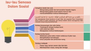 Isu-Isu Semasa
Dalam Sosial Ketagihan dadah dan arak
- Mengundang padah dan kemusnahan kepada negara.
- Mengundang gejala sosial seperti mencuri dan
memecahbelahkan institusi kekeluargaan.
‫ا‬‫و‬ُ
‫ق‬ِ
‫ف‬‫َن‬‫أ‬َ
‫و‬
ِْ
‫ف‬
ِْ
‫يل‬ِ‫ب‬َ
‫س‬
ْ
َِّ
‫الل‬
َْ
‫ل‬َ
‫و‬
‫ا‬‫و‬ُ
‫ق‬‫ل‬ُ‫ت‬
ْ
‫م‬ُ
‫ك‬‫ي‬ِ
‫د‬‫َي‬ِ
‫ِب‬
َْ
‫ل‬ِ‫إ‬
ْ
َّ‫الت‬
ْ
َِ
‫ك‬ُ‫ل‬‫لْه‬
ْ
ۖ
‫ا‬‫و‬ُ‫ن‬ِ
‫س‬‫َح‬‫أ‬َ
‫و‬
ْ
ۖ
َّْ
‫ن‬ِ‫إ‬
ْ
ََّ
‫الل‬
ُّْ
‫ب‬ُِ
‫ُي‬
ْ
‫ال‬
َْ
‫ي‬ِ‫ن‬ِ
‫س‬ُْ
‫م‬
Dan belanjakanlah (harta bendamu) di jalan Allah, dan janganlah kamu menjatuhkan
dirimu sendiri ke dalam kebinasaan, dan berbuat baiklah, karena sesungguhnya Allah
menyukai orang-orang yang berbuat baik.
Budaya berpasangan dan seks bebas
- Terpengaruh dengan budaya barat.
- Lahir anak luar nikah.
- Menjejaskan institusi kekeluargaan.
Budaya lumba haram
- Melakukan pada waktu malam selalunya di jalan raya.
- Mengakibatkan kemalangan.
- Unsur perjudian dan pertaruhan wang.
Budaya melepak
- Pasar raya, taman awam dan lain-lain.
- Membazirkan masa, wang dan tenaga.
 