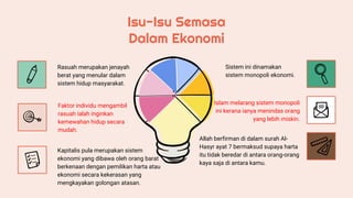 Isu-Isu Semasa
Dalam Ekonomi
Sistem ini dinamakan
sistem monopoli ekonomi.
Islam melarang sistem monopoli
ini kerana ianya menindas orang
yang lebih miskin.
Allah berfirman di dalam surah Al-
Hasyr ayat 7 bermaksud supaya harta
itu tidak beredar di antara orang-orang
kaya saja di antara kamu.
Rasuah merupakan jenayah
berat yang menular dalam
sistem hidup masyarakat.
Kapitalis pula merupakan sistem
ekonomi yang dibawa oleh orang barat
berkenaan dengan pemilikan harta atau
ekonomi secara kekerasan yang
mengkayakan golongan atasan.
Faktor individu mengambil
rasuah ialah inginkan
kemewahan hidup secara
mudah.
 