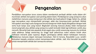 Pengenalan
Pendidikan merupakan teras utama dalam membentuk peribadi akhlak mulia dalam diri
murid dan akhlak merupakan aset penting dalam Islam. Pembelajaran yang sempurna akan
melahirkan manusia yang mempunyai nilai akhlak dan budi pekerti tinggi. Selain itu, akhlak
juga merupakan asas memperbaiki perangai, adab dan kesempurnaan peribadi. Akhlak
merupakan asas bagi suatu bangunan kerana bangunan tidak dapat ditegakkan dengan baik
serta kuat tanpa asas yang kukuh. Begitulah seorang manusia jikalau tidak mempunyai
moral yang baik atau akhlak yang sempurna sudah tentulah tidak lagi kelihatan cantik atau
menarik. Benarlah bak kata pepatah Arab segak atau cantik seseorang manusia itu terletak
pada adabnya. Selagi seseorang itu tinggi budi pekertinya maka selama itulah akan
kelihatan menarik pada rupanya. Begitu pentingnya akhlak dalam kehidupan manusia.
Melaluinya manusia dapat mencapai kemuliaan. Hal ini kerana, Rasulullah s.a.w. sendiri
diutuskan kepada umatnya untuk menyempurnakan akhlak. Jadi, kita haruslah berusaha
untuk memperbaiki akhlak dari semasa ke semasa.
 