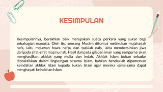 KESIMPULAN
Kesimpulannya, berakhlak baik merupakan suatu perkara yang sukar bagi
sebahagian manusia. Oleh itu, seorang Muslim dituntut melakukan mujahadah
nafs, iaitu melawan hawa nafsu dan tazkiah nafs, iaitu membersihkan jiwa
daripada sifat-sifat mazmumah. Hasil daripada gilapan iman yang sempurna akan
menghasilkan akhlak yang mulia dan indah. Akhlak Islam bukan sekadar
dipraktikkan dalam lingkungan sesama Islam, bahkan hendaklah dipamerkan
keindahan akhlak Islam kepada bukan Islam agar mereka sama-sama dapat
menghayati keindahan Islam.
 