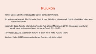 Rujukan
Kamus Dewan Edisi Keempat. (2015). Dewan Bahasa dan Pustaka.
Ku Muhammad Asmadi Bin Ku Mohd Saad & Nur Aida Binti Muhammad. (2020). Pendidikan Islam teras.
/////////Pustaka AL-Ehsan.
Nasarudin Desa, Tengku Intan Zarina Tengku Puji & Sabri Mohamad. (2018). Menangani keruntuhan
akhlak masa kini menurut Islam. Jurnal al-Turath, 3(1), 55-63.
Sayed Sabiq. (2007). Akidah Islam menurut al-quran dan al-hadis. Pustaka Salam.
Sulaiman Endut. (1993). Asas-asas fardhu ain. Pustaka Haji Abdul Majid.
 