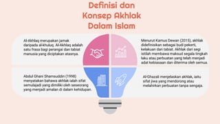 Definisi dan
Konsep Akhlak
Dalam Islam
Al-Akhlaq merupakan jamak
daripada al-khuluq. Al-Akhlaq adalah
satu frasa bagi perangai dan tabiat
manusia yang diciptakan atasnya.
Abdul Ghani Shamsuddin (1998)
menyatakan bahawa akhlak ialah sifat
semulajadi yang dimiliki oleh seseorang
yang menjadi amalan di dalam kehidupan.
Menurut Kamus Dewan (2015), akhlak
didefinisikan sebagai budi pekerti,
kelakuan dan tabiat. Akhlak dari segi
istilah membawa maksud segala tingkah
laku atau perbuatan yang telah menjadi
adat kebiasaan dan diterima oleh semua.
Al-Ghazali menjelaskan akhlak, iaitu
sifat jiwa yang mendorong atau
melahirkan perbuatan tanpa sengaja.
 