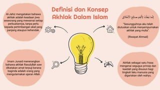 Definisi dan Konsep
Akhlak Dalam Islam
Al-Jahiz mengatakan bahawa
akhlak adalah keadaan jiwa
seseorang yang mewarnai setiap
perbuatannya, tanpa perlu
kepada pertimbangan akal yang
panjang ataupun kehendak.
Imam Junaid menerangkan
bahawa akhlak Rasulullah saw
dikatakan amat terpuji kerana
baginda adalah orang yang
mengutamakan ajaran Allah.
‫ا‬َ‫م‬َّ‫ن‬ِ‫إ‬
ُُ‫ت‬ْ‫ث‬ِ‫ع‬ُ‫ب‬
ُ
َ‫م‬ِ‫َم‬‫ت‬ُ ِ
‫ِل‬
ُ
َ‫ص‬
ََُِِ‫ا‬
ُ
ِ‫ق‬ َ
‫َل‬ْ‫خ‬َ ْ
‫اِل‬
“Sesungguhnya aku telah
diutuskan untuk menyempurnakan
akhlak yang mulia”.
(Riwayat Ahmad)
Akhlak sebagai satu frasa
mengenai segugus prinsip dan
kaedah yang disusun bagi
tingkah laku manusia yang
digariskan oleh wahyu.
 