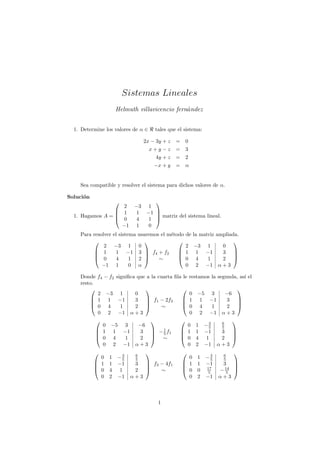 Sistemas Lineales
                     Helmuth villavicencio fern´ndez
                                               a


  1. Determine los valores de α ∈      tales que el sistema:

                                   2x − 3y + z   =       0
                                     x+y−z       = 3
                                      4y + z     = 2
                                       −x + y    = α


    Sea compatible y resolver el sistema para dichos valores de α.

Soluci´n
      o
                                      
                   2          −3     1
                  1           1    −1 
  1. Hagamos A = 
                  0
                                        matriz del sistema lineal.
                               4     1 
                   −1          1     0
    Para resolver   el sistema usaremos el m´todo de
                                            e                    la matriz ampliada.
                                                                               
              2     −3 1 0                        2              −3 1        0
           1
                    1 −1 3  f4 + f2
                                  
                                                1
                                                                 1 −1       3   
           0        4      1 2       ∼        0                4    1     2 
             −1      1      0 α                   0               2 −1 α + 3

    Donde f4 − f2 signiﬁca que a la cuarta ﬁla le            restamos la segunda, as´ el
                                                                                    ı
    resto.
                                                                               
           2 −3 1         0                                  0    −5     3     −6
         1 1 −1          3  f1 − 2f2                      1     1    −1     3 
                                                                               
         0 4       1     2          ∼                     0     4     1     2 
           0 2 −1 α + 3                                      0     2    −1    α+3

                                                                     −3       6
                                                                               
             0   −5      3     −6                      0 1             5      5
            1
                 1     −1      3  − 1 f1
                                     5
                                                      1 1
                                                                    −1       3 
            0    4      1      2  ∼                 0 4            1       2 
             0    2     −1    α+3                      0 2           −1      α+3

                       3      6
                                                                       −3     6
                                                                               
             0 1     −5       5                        0 1              5     5
            1 1
                    −1       3  f3 − 4f1
                                 
                                                      1 1
                                                                      −1     3  
                                                                       17
            0 4      1       2     ∼                0 0
                                                                       5     − 14 
                                                                                5
             0 2     −1      α+3                       0 2             −1    α+3



                                         1
 