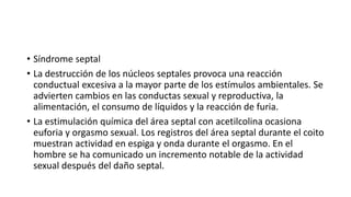 • Síndrome septal
• La destrucción de los núcleos septales provoca una reacción
conductual excesiva a la mayor parte de los estímulos ambientales. Se
advierten cambios en las conductas sexual y reproductiva, la
alimentación, el consumo de líquidos y la reacción de furia.
• La estimulación química del área septal con acetilcolina ocasiona
euforia y orgasmo sexual. Los registros del área septal durante el coito
muestran actividad en espiga y onda durante el orgasmo. En el
hombre se ha comunicado un incremento notable de la actividad
sexual después del daño septal.
 