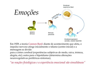 Em 1929, a teoria Cannon-Bard: diante de acontecimento que afeta, o
impulso nervoso atinge inicialmente o tálamo (centro inicial) e a
mensagem se divide:
para a córtex cerebral (experiências subjetivas de medo, raiva, tristeza,
alegria, etc); outra para o hipotálamo (determina alterações
neurovegetativas periféricas-sintomas).
“as reações fisiológicas e a experiência emocional são simultâneas”
Emoções
 