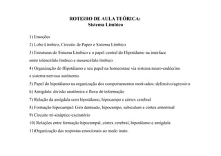 1) Emoções
2) Lobo Límbico, Circuito de Papez e Sistema Límbico
3) Estruturas do Sistema Límbico e o papel central do Hipotálamo na interface
entre telencéfalo límbico e mesencéfalo límbico
4) Organização do Hipotálamo e seu papel na homeostase via sistema neuro-endócrino
e sistema nervoso autônomo.
5) Papel do hipotálamo na organização dos comportamentos motivados: defensivo/agressivo
6) Amígdala: divisão anatômica e fluxo de informação
7) Relação da amígdala com hipotálamo, hipocampo e córtex cerebral
8) Formação hipocampal: Giro denteado, hipocampo, subiculum e córtex entorrinal
9) Circuito tri-sináptico excitatório
10) Relações entre formação hipocampal, córtex cerebral, hipotálamo e amígdala
11)Organização das respostas emocionais ao medo inato.
ROTEIRO DE AULA TEÓRICA:
Sistema Límbico
 